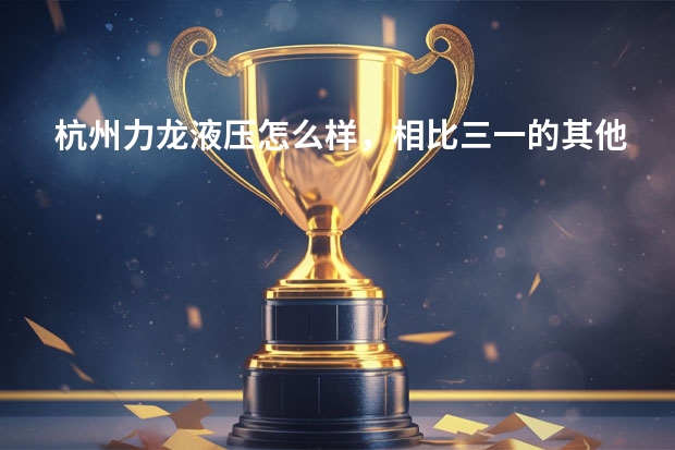 杭州力龙液压怎么样，相比三一的其他事业部，比如昆山三一重机或长沙三一起重机事业部？